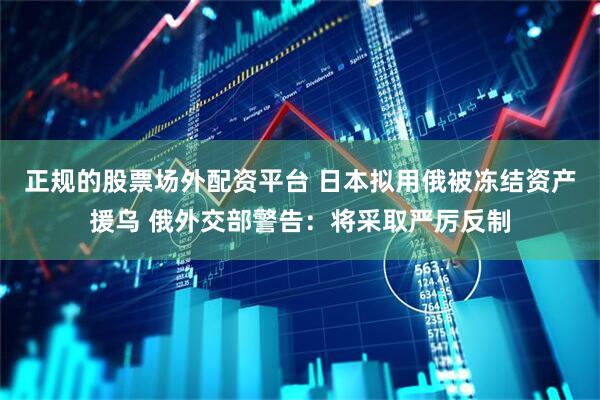 正规的股票场外配资平台 日本拟用俄被冻结资产援乌 俄外交部警告：将采取严厉反制